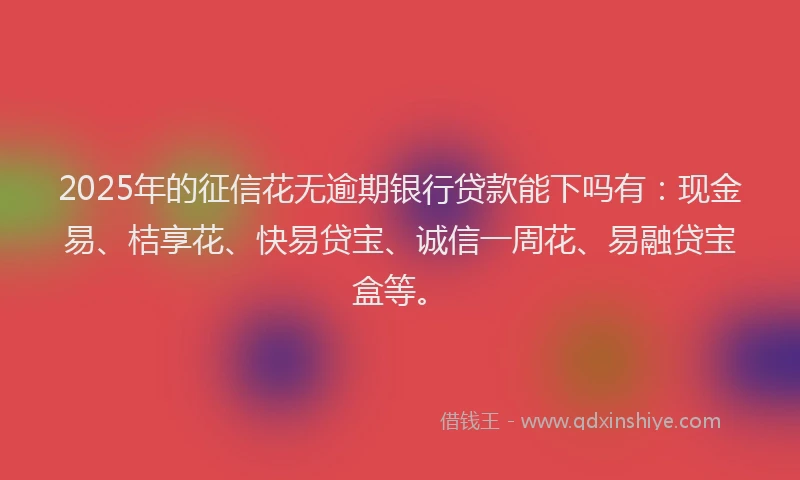 2025年的征信花无逾期银行贷款能下吗有：现金易、桔享花、快易贷宝、诚信一周花、易融贷宝盒等。