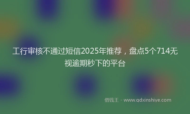 工行审核不通过短信2025年推荐，盘点5个714无视逾期秒下的平台
