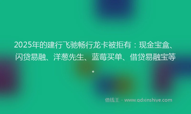2025年的建行飞驰畅行龙卡被拒有：现金宝盒、闪贷易融、洋葱先生、蓝莓买单、借贷易融宝等。