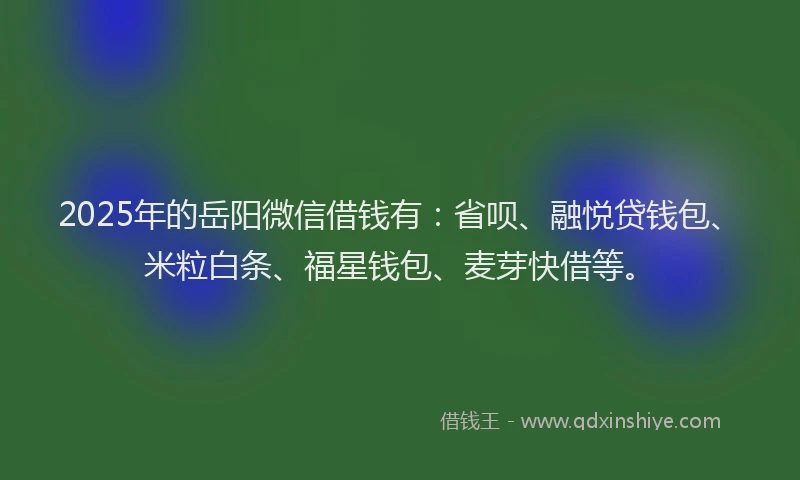 2025年的岳阳微信借钱有：省呗、融悦贷钱包、米粒白条、福星钱包、麦芽快借等。