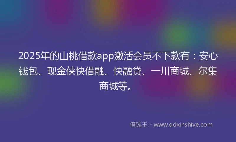 2025年的山桃借款app激活会员不下款有：安心钱包、现金侠快借融、快融贷、一川商城、尔集商城等。