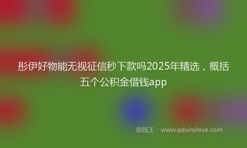 彤伊好物能无视征信秒下款吗2025年精选，概括五个公积金借钱app
