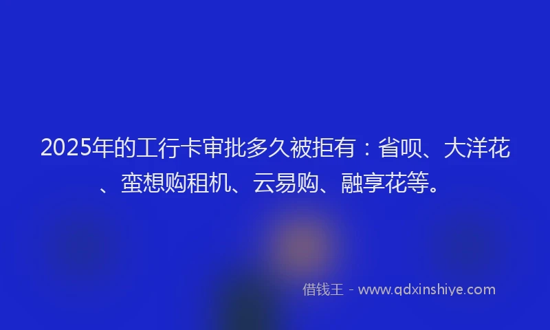 2025年的工行卡审批多久被拒有：省呗、大洋花、蛮想购租机、云易购、融享花等。