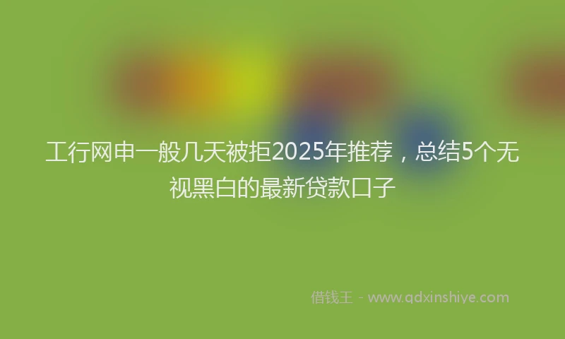 工行网申一般几天被拒2025年推荐，总结5个无视黑白的最新贷款口子