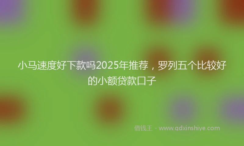 小马速度好下款吗2025年推荐，罗列五个比较好的小额贷款口子