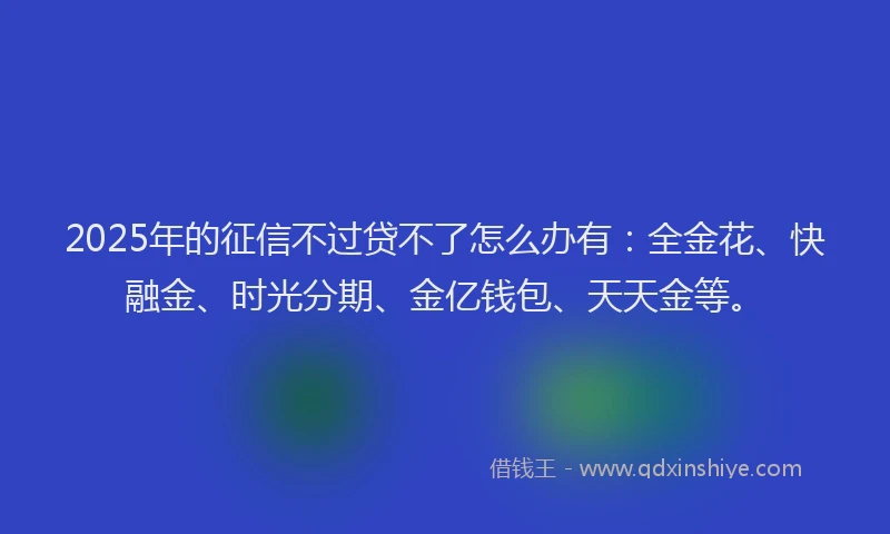 2025年的征信不过贷不了怎么办有：全金花、快融金、时光分期、金亿钱包、天天金等。