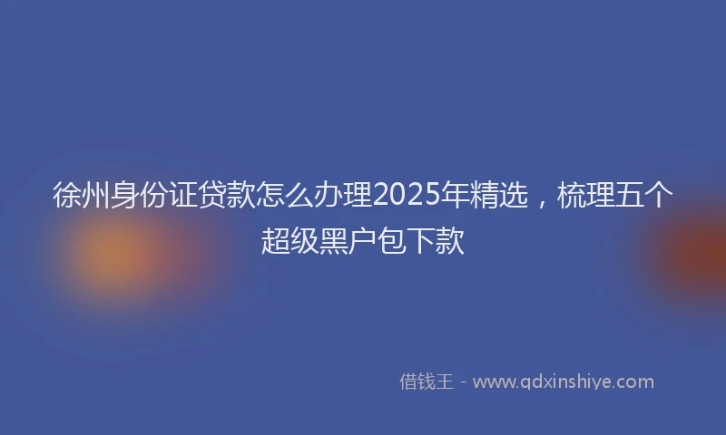 徐州身份证贷款怎么办理2025年精选，梳理五个超级黑户包下款