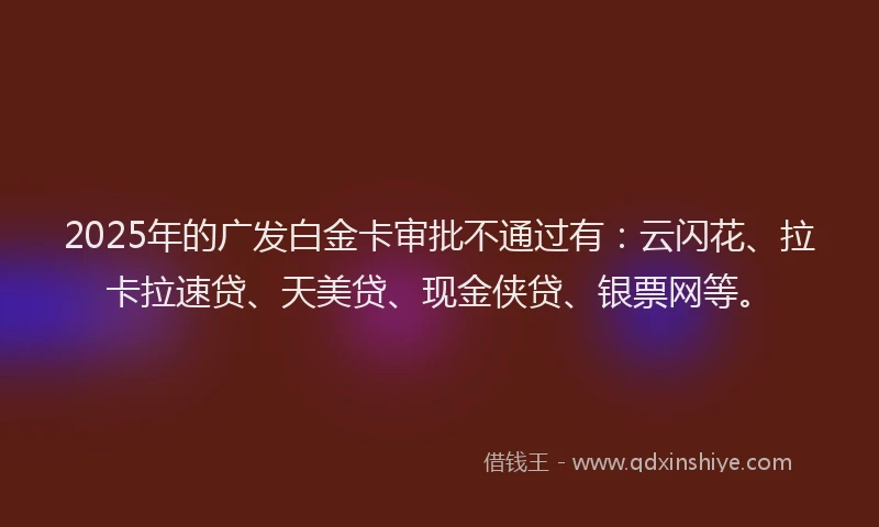 2025年的广发白金卡审批不通过有：云闪花、拉卡拉速贷、天美贷、现金侠贷、银票网等。