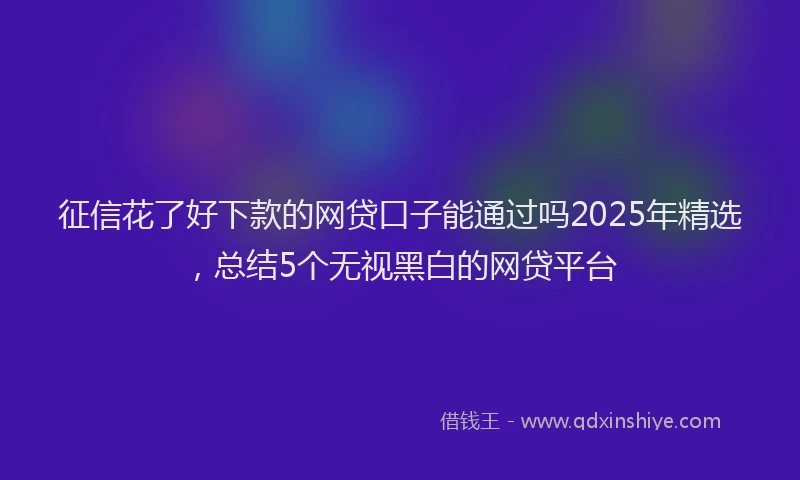征信花了好下款的网贷口子能通过吗2025年精选，总结5个无视黑白的网贷平台