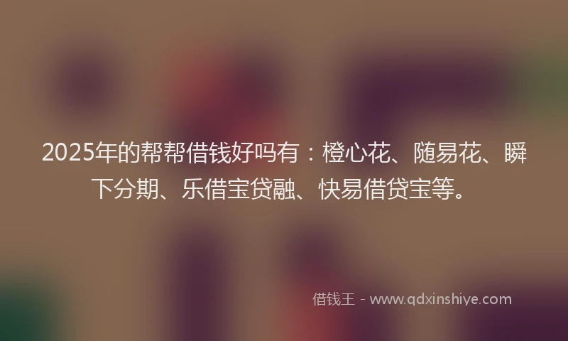 2025年的帮帮借钱好吗有：橙心花、随易花、瞬下分期、乐借宝贷融、快易借贷宝等。