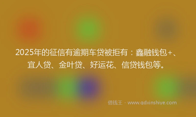 2025年的征信有逾期车贷被拒有：鑫融钱包+、宜人贷、金叶贷、好运花、信贷钱包等。