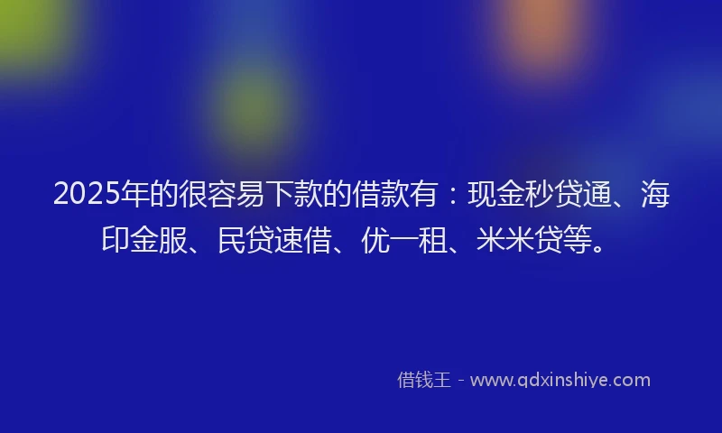 2025年的很容易下款的借款有：现金秒贷通、海印金服、民贷速借、优一租、米米贷等。