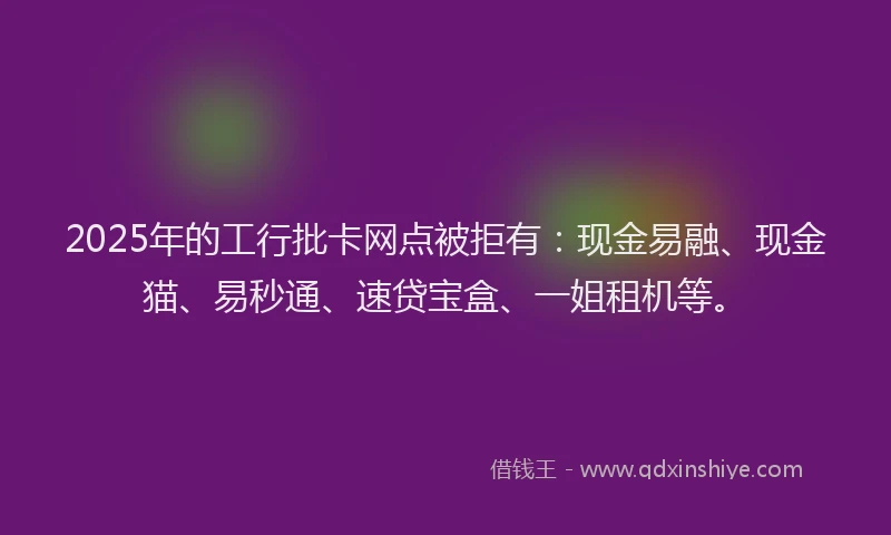 2025年的工行批卡网点被拒有：现金易融、现金猫、易秒通、速贷宝盒、一姐租机等。