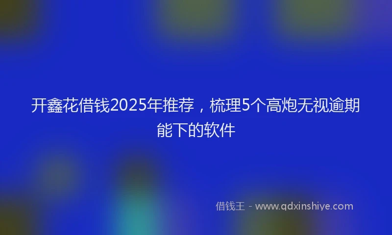 开鑫花借钱2025年推荐，梳理5个高炮无视逾期能下的软件