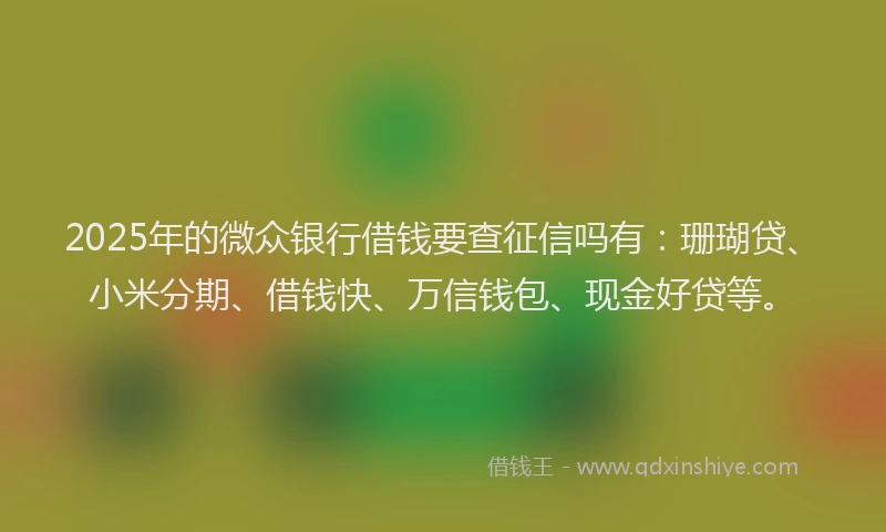 2025年的微众银行借钱要查征信吗有：珊瑚贷、小米分期、借钱快、万信钱包、现金好贷等。