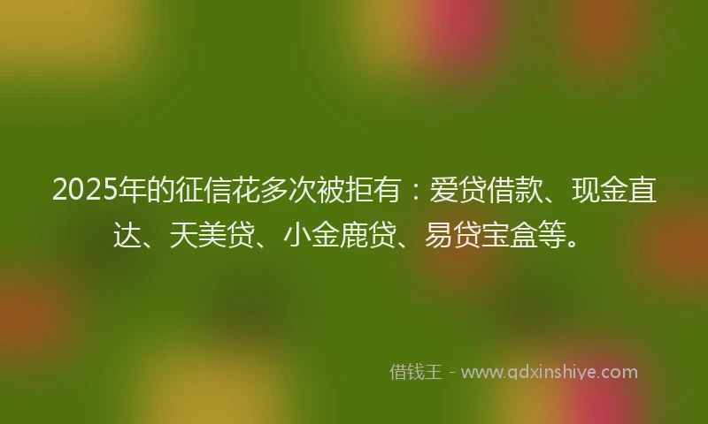 2025年的征信花多次被拒有：爱贷借款、现金直达、天美贷、小金鹿贷、易贷宝盒等。