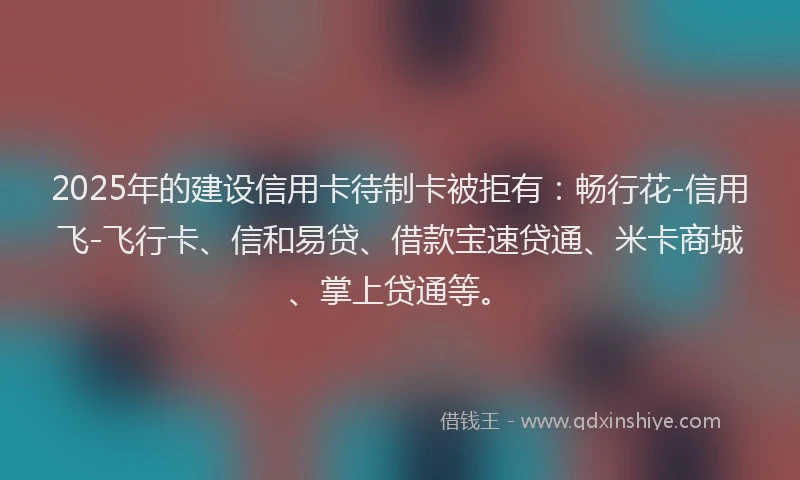 2025年的建设信用卡待制卡被拒有：畅行花-信用飞-飞行卡、信和易贷、借款宝速贷通、米卡商城、掌上贷通等。