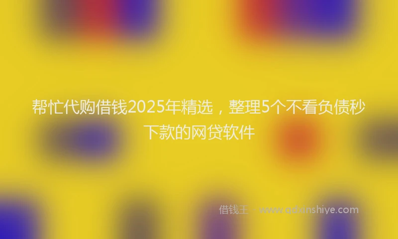帮忙代购借钱2025年精选，整理5个不看负债秒下款的网贷软件