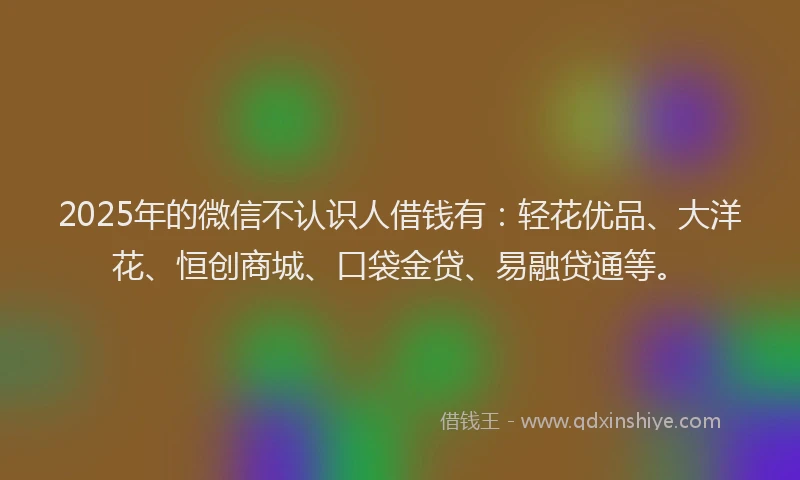 2025年的微信不认识人借钱有：轻花优品、大洋花、恒创商城、口袋金贷、易融贷通等。