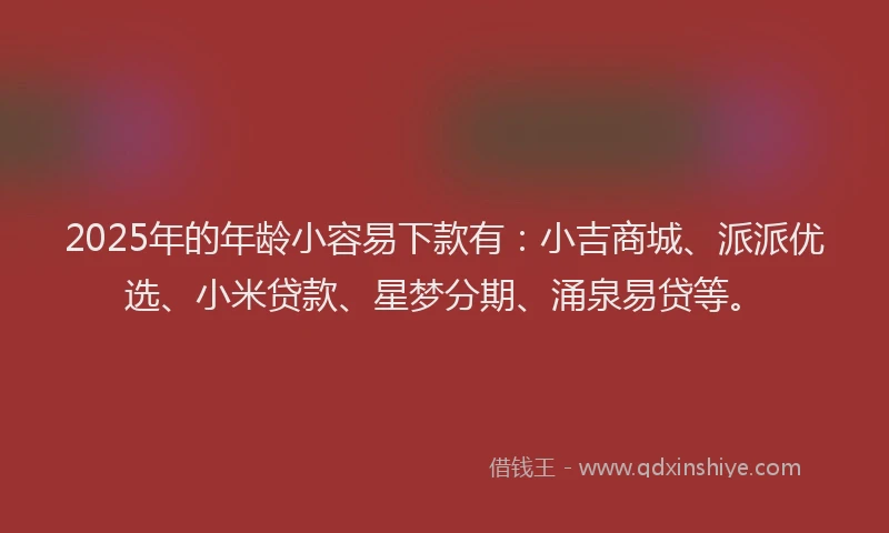 2025年的年龄小容易下款有：小吉商城、派派优选、小米贷款、星梦分期、涌泉易贷等。