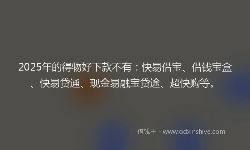 2025年的得物好下款不有：快易借宝、借钱宝盒、快易贷通、现金易融宝贷途、超快购等。