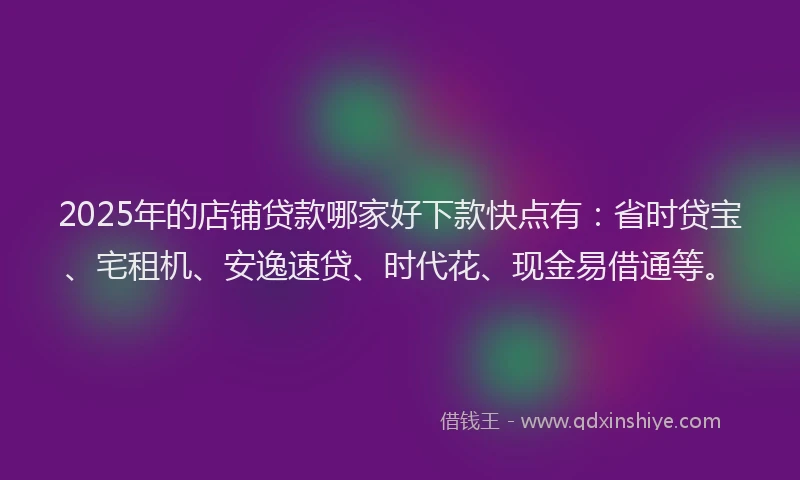 2025年的店铺贷款哪家好下款快点有：省时贷宝、宅租机、安逸速贷、时代花、现金易借通等。
