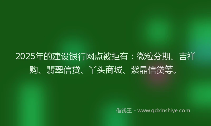 2025年的建设银行网点被拒有：微粒分期、吉祥购、翡翠信贷、丫头商城、紫晶信贷等。