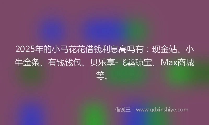 2025年的小马花花借钱利息高吗有：现金站、小牛金条、有钱钱包、贝乐享-飞鑫琼宝、Max商城等。