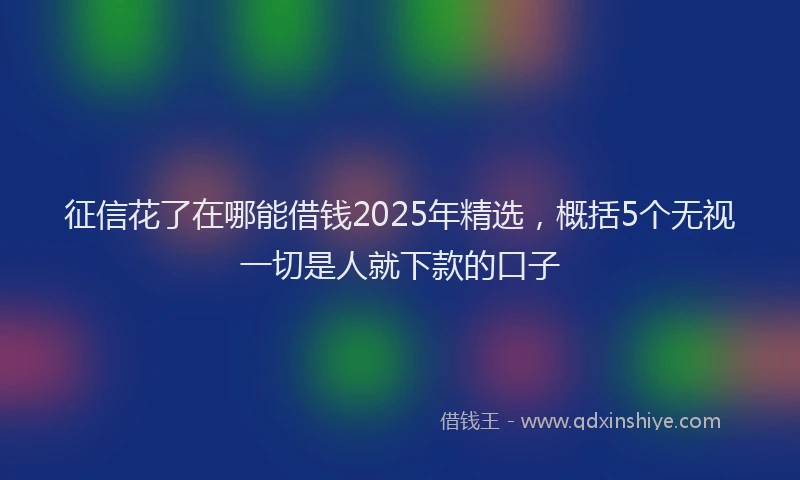 征信花了在哪能借钱2025年精选，概括5个无视一切是人就下款的口子