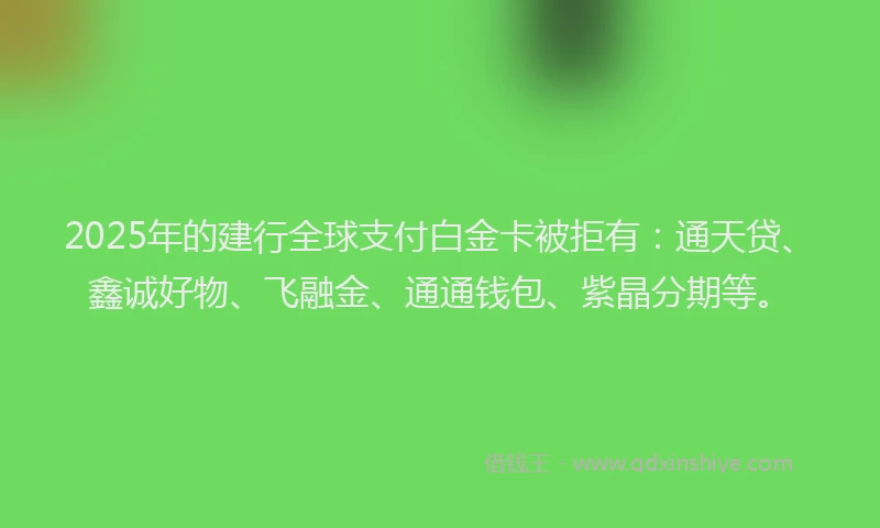 2025年的建行全球支付白金卡被拒有：通天贷、鑫诚好物、飞融金、通通钱包、紫晶分期等。