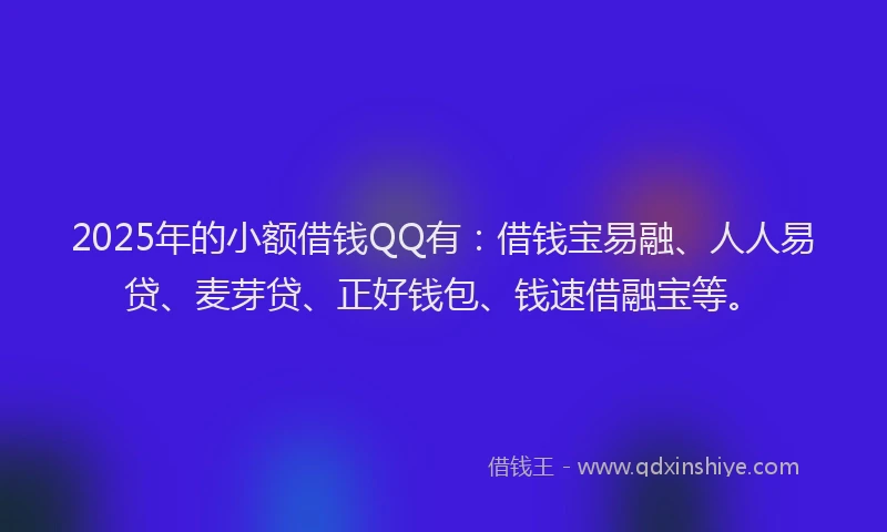 2025年的小额借钱QQ有：借钱宝易融、人人易贷、麦芽贷、正好钱包、钱速借融宝等。