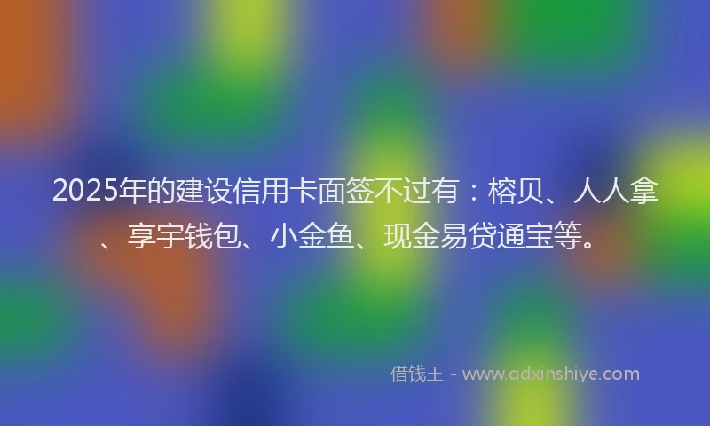 2025年的建设信用卡面签不过有：榕贝、人人拿、享宇钱包、小金鱼、现金易贷通宝等。