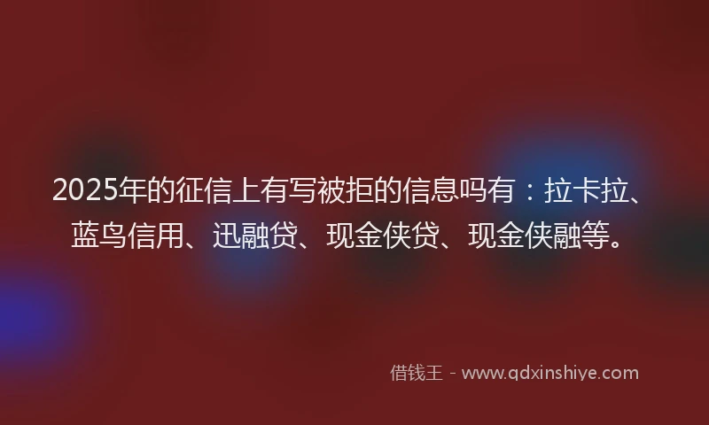 2025年的征信上有写被拒的信息吗有：拉卡拉、蓝鸟信用、迅融贷、现金侠贷、现金侠融等。