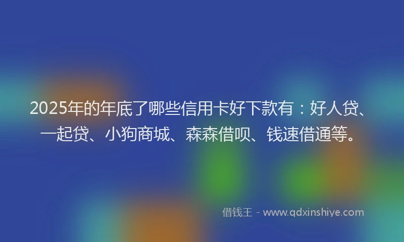 2025年的年底了哪些信用卡好下款有：好人贷、一起贷、小狗商城、森森借呗、钱速借通等。
