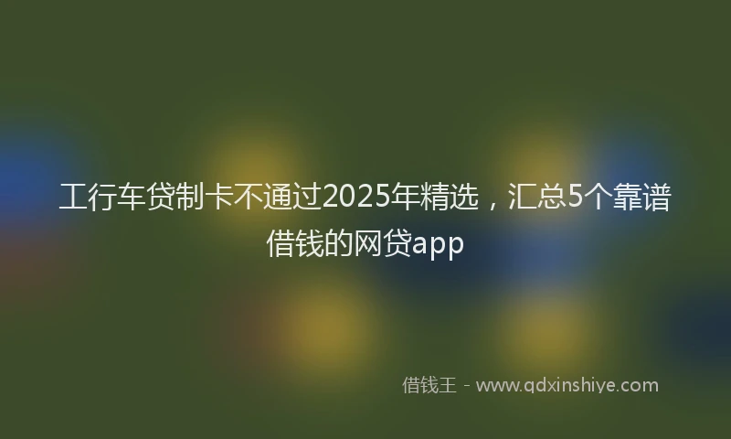 工行车贷制卡不通过2025年精选，汇总5个靠谱借钱的网贷app