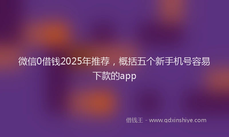 微信0借钱2025年推荐，概括五个新手机号容易下款的app