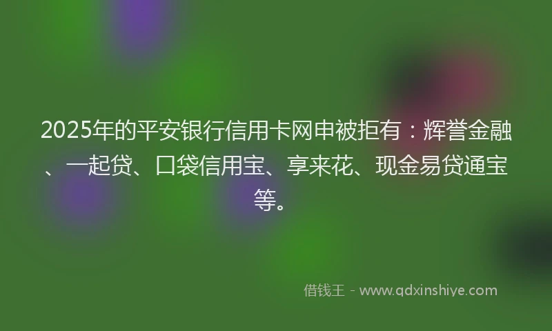 2025年的平安银行信用卡网申被拒有：辉誉金融、一起贷、口袋信用宝、享来花、现金易贷通宝等。