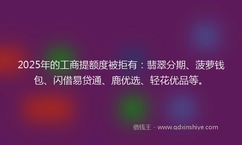 2025年的工商提额度被拒有：翡翠分期、菠萝钱包、闪借易贷通、鹿优选、轻花优品等。