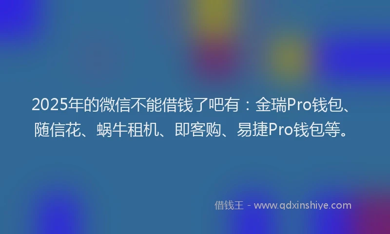 2025年的微信不能借钱了吧有：金瑞Pro钱包、随信花、蜗牛租机、即客购、易捷Pro钱包等。
