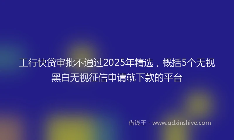 工行快贷审批不通过2025年精选，概括5个无视黑白无视征信申请就下款的平台