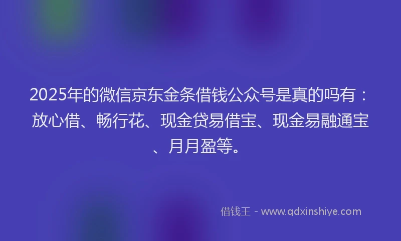 2025年的微信京东金条借钱公众号是真的吗有：放心借、畅行花、现金贷易借宝、现金易融通宝、月月盈等。