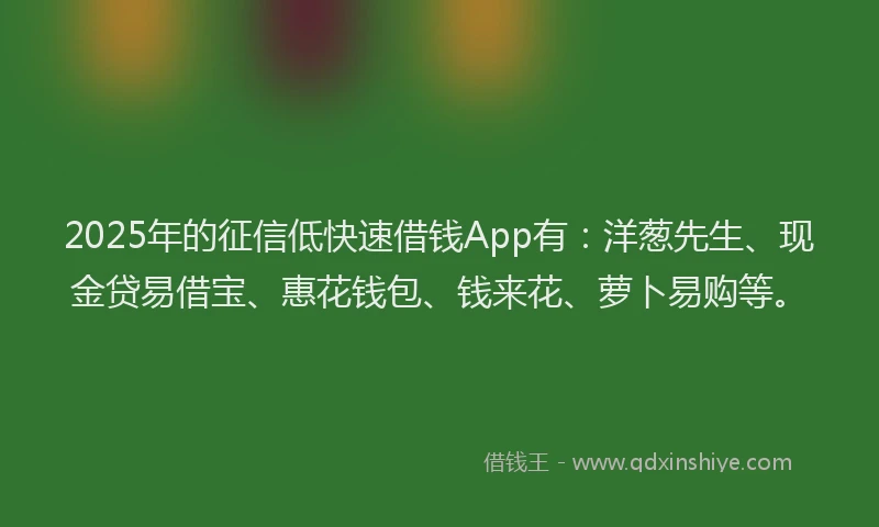 2025年的征信低快速借钱App有：洋葱先生、现金贷易借宝、惠花钱包、钱来花、萝卜易购等。