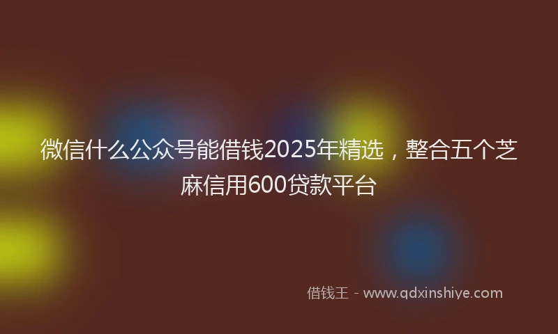微信什么公众号能借钱2025年精选，整合五个芝麻信用600贷款平台