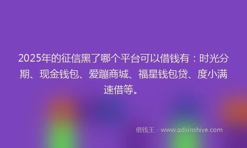 2025年的征信黑了哪个平台可以借钱有：时光分期、现金钱包、爱蹦商城、福星钱包贷、度小满速借等。