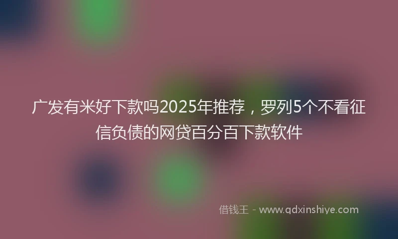 广发有米好下款吗2025年推荐，罗列5个不看征信负债的网贷百分百下款软件