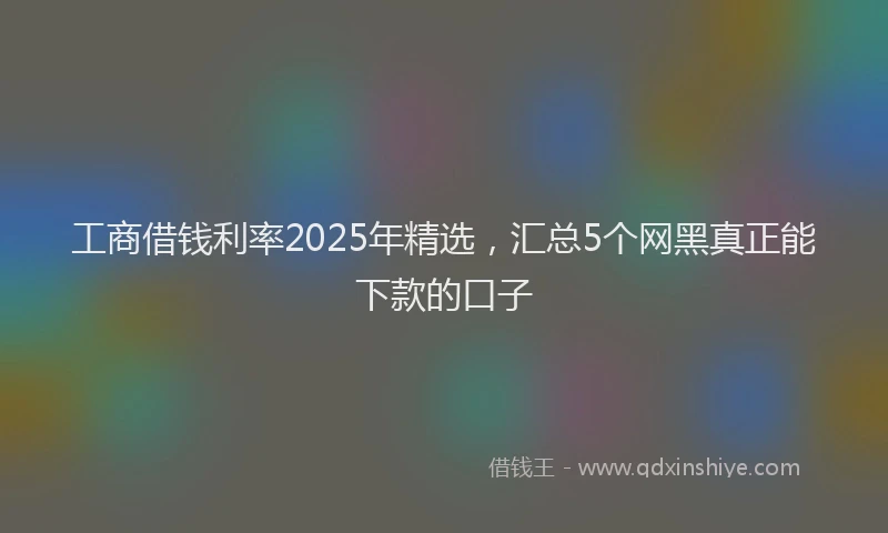 工商借钱利率2025年精选，汇总5个网黑真正能下款的口子