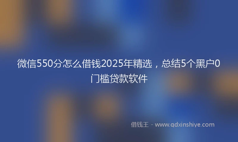 微信550分怎么借钱2025年精选，总结5个黑户0门槛贷款软件