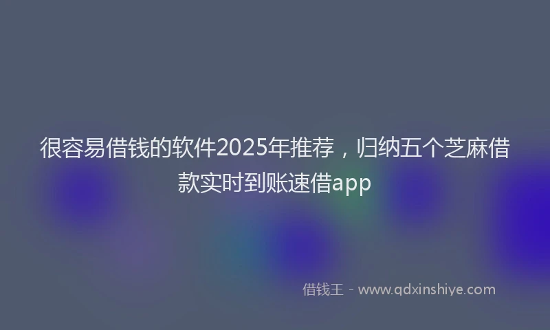 很容易借钱的软件2025年推荐，归纳五个芝麻借款实时到账速借app