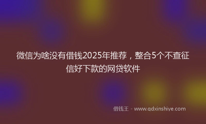 微信为啥没有借钱2025年推荐，整合5个不查征信好下款的网贷软件