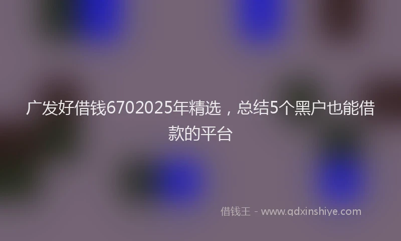 广发好借钱6702025年精选，总结5个黑户也能借款的平台